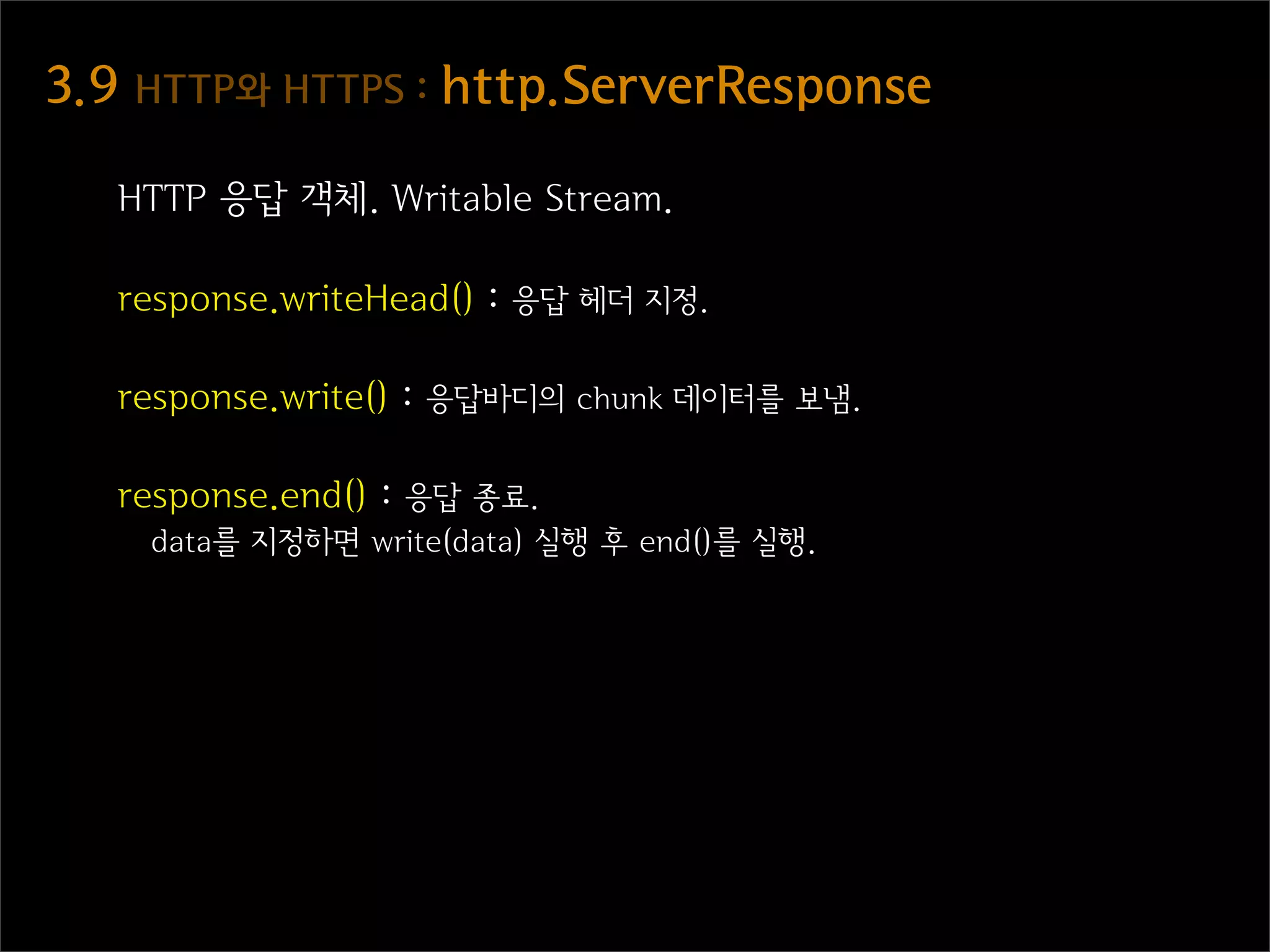 3.9  HTTP와  HTTPS  :  http.ServerResponse

   HTTP 응답 객체. Writable Stream.

   response.writeHead() : 응답 헤더 지정.

   response.write() : 응답바디의 chunk 데이터를 보냄.

   response.end() : 응답 종료.
    data를 지정하면 write(data) 실행 후 end()를 실행.
 