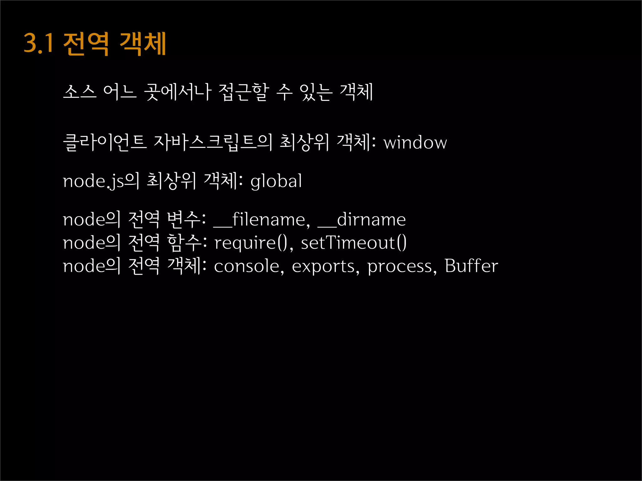 3.1  전역  객체
   소스 어느 곳에서나 접근할 수 있는 객체

   클라이언트 자바스크립트의 최상위 객체: window

   node.js의 최상위 객체: global

   node의 전역 변수: __filename, __dirname
   node의 전역 함수: require(), setTimeout()
   node의 전역 객체: console, exports, process, Buffer
 
