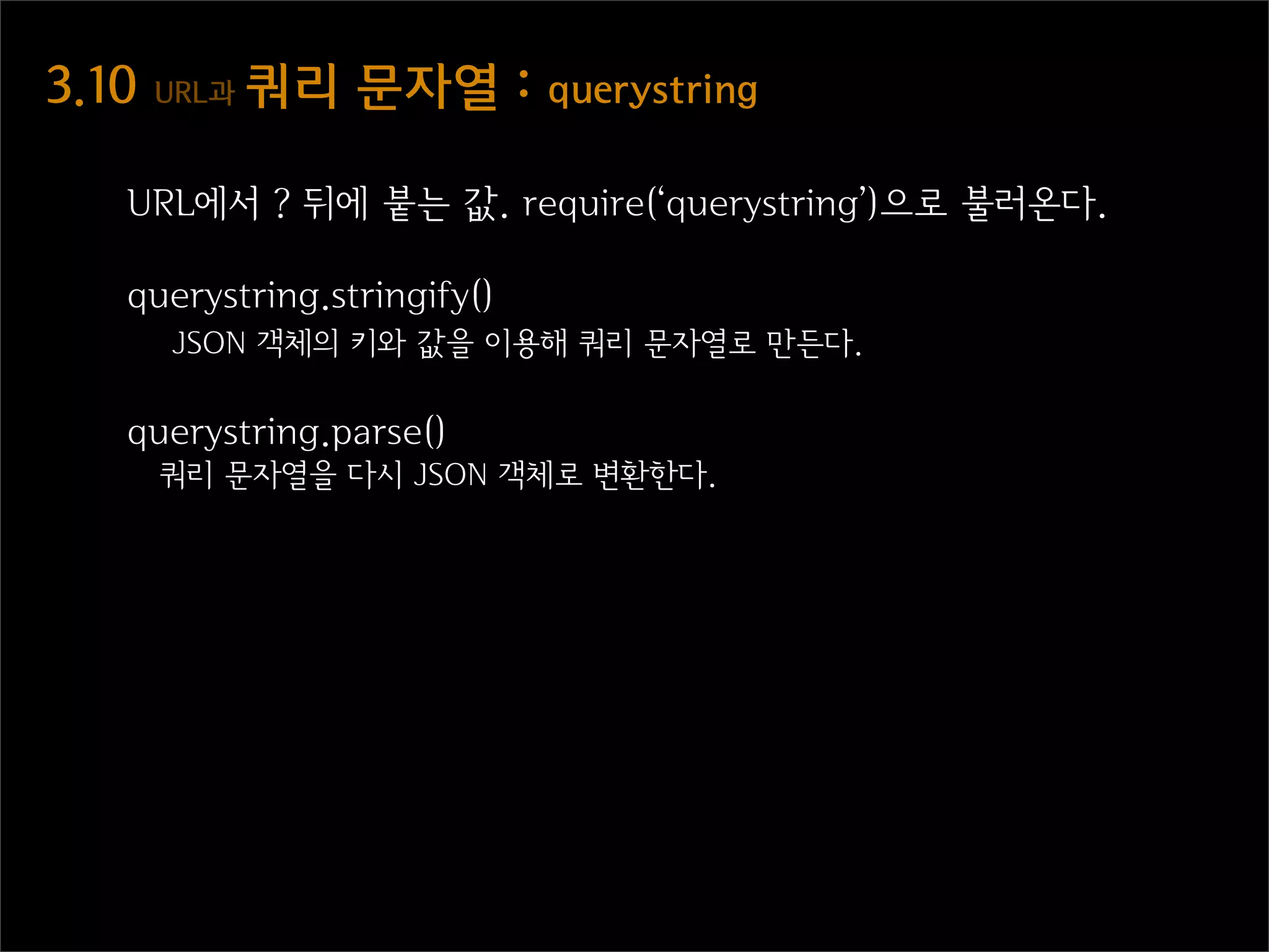 3.10  URL과  쿼리  문자열  :  querystring

   URL에서 ? 뒤에 붙는 값. require(‘querystring’)으로 불러온다.

   querystring.stringify()
      JSON 객체의 키와 값을 이용해 쿼리 문자열로 만든다.

   querystring.parse()
     쿼리 문자열을 다시 JSON 객체로 변환한다.
 