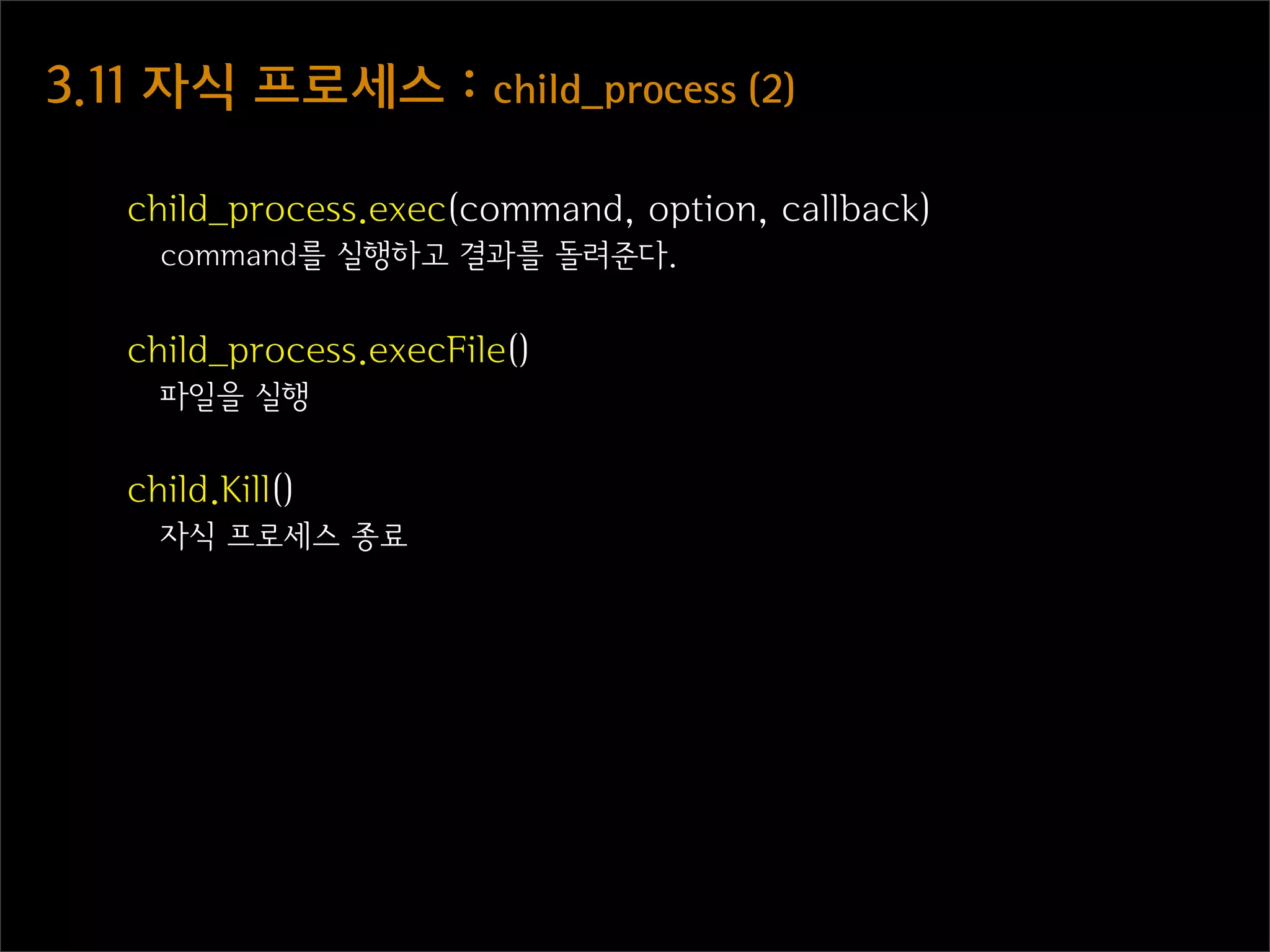 3.11  자식  프로세스  :  child_process  (2)

    child_process.exec(command, option, callback)
      command를 실행하고 결과를 돌려준다.


    child_process.execFile()
      파일을 실행


    child.Kill()
      자식 프로세스 종료
 