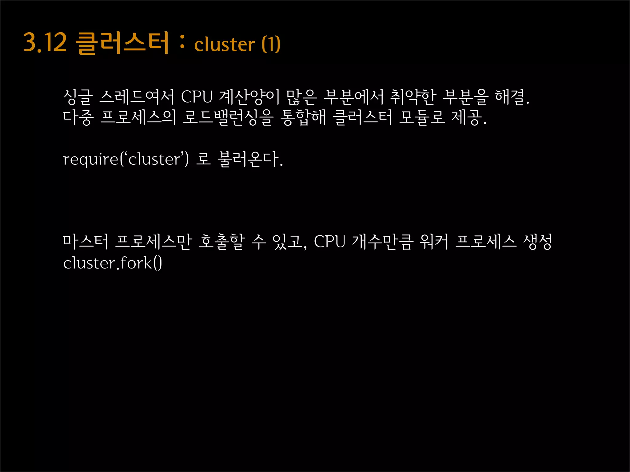 3.12  클러스터  :  cluster  (1)

    싱글 스레드여서 CPU 계산양이 많은 부분에서 취약한 부분을 해결.
    다중 프로세스의 로드밸런싱을 통합해 클러스터 모듈로 제공.

    require(‘cluster’) 로 불러온다.



    마스터 프로세스만 호출할 수 있고, CPU 개수만큼 워커 프로세스 생성
    cluster.fork()
 