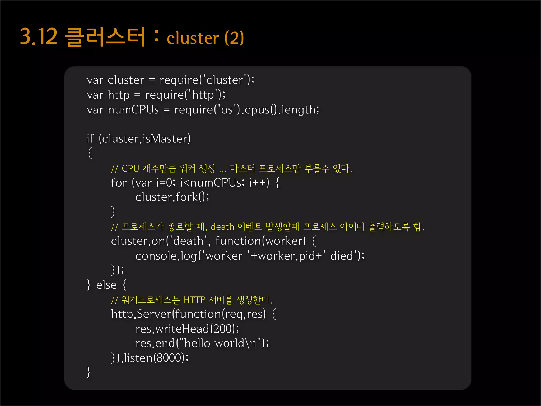 3.12  클러스터  :  cluster  (2)
        var cluster = require('cluster');
        var http = require('http');
        var numCPUs = require('os').cpus().length;

        if (cluster.isMaster)
        {
            // CPU 개수만큼 워커 생성 ... 마스터 프로세스만 부를수 있다.
            for (var i=0; i<numCPUs; i++) {
                 cluster.fork();
            }
            // 프로세스가 종료할 때, death 이벤트 발생할때 프로세스 아이디 출력하도록 함.
             cluster.on('death', function(worker) {
                  console.log('worker '+worker.pid+' died');
             });
        } else {
            // 워커프로세스는 HTTP 서버를 생성한다.
            http.Server(function(req,res) {
                  res.writeHead(200);
                  res.end("hello worldn");
            }).listen(8000);
        }
 