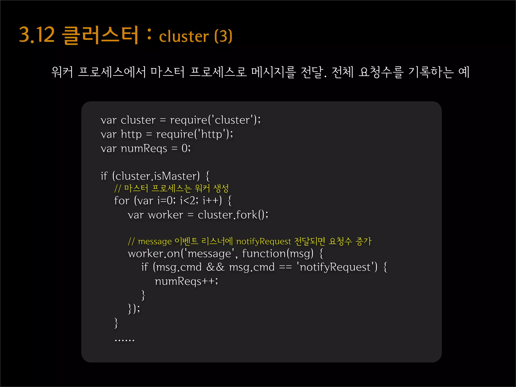 3.12  클러스터  :  cluster  (3)
    워커 프로세스에서 마스터 프로세스로 메시지를 전달. 전체 요청수를 기록하는 예


          var cluster = require('cluster');
          var http = require('http');
          var numReqs = 0;

          if (cluster.isMaster) {
            // 마스터 프로세스는 워커 생성
            for (var i=0; i<2; i++) {
               var worker = cluster.fork();

               // message 이벤트 리스너에 notifyRequest 전달되면 요청수 증가
               worker.on('message', function(msg) {
                   if (msg.cmd && msg.cmd == 'notifyRequest') {
                       numReqs++;
                   }
               });
            }
            ......
 