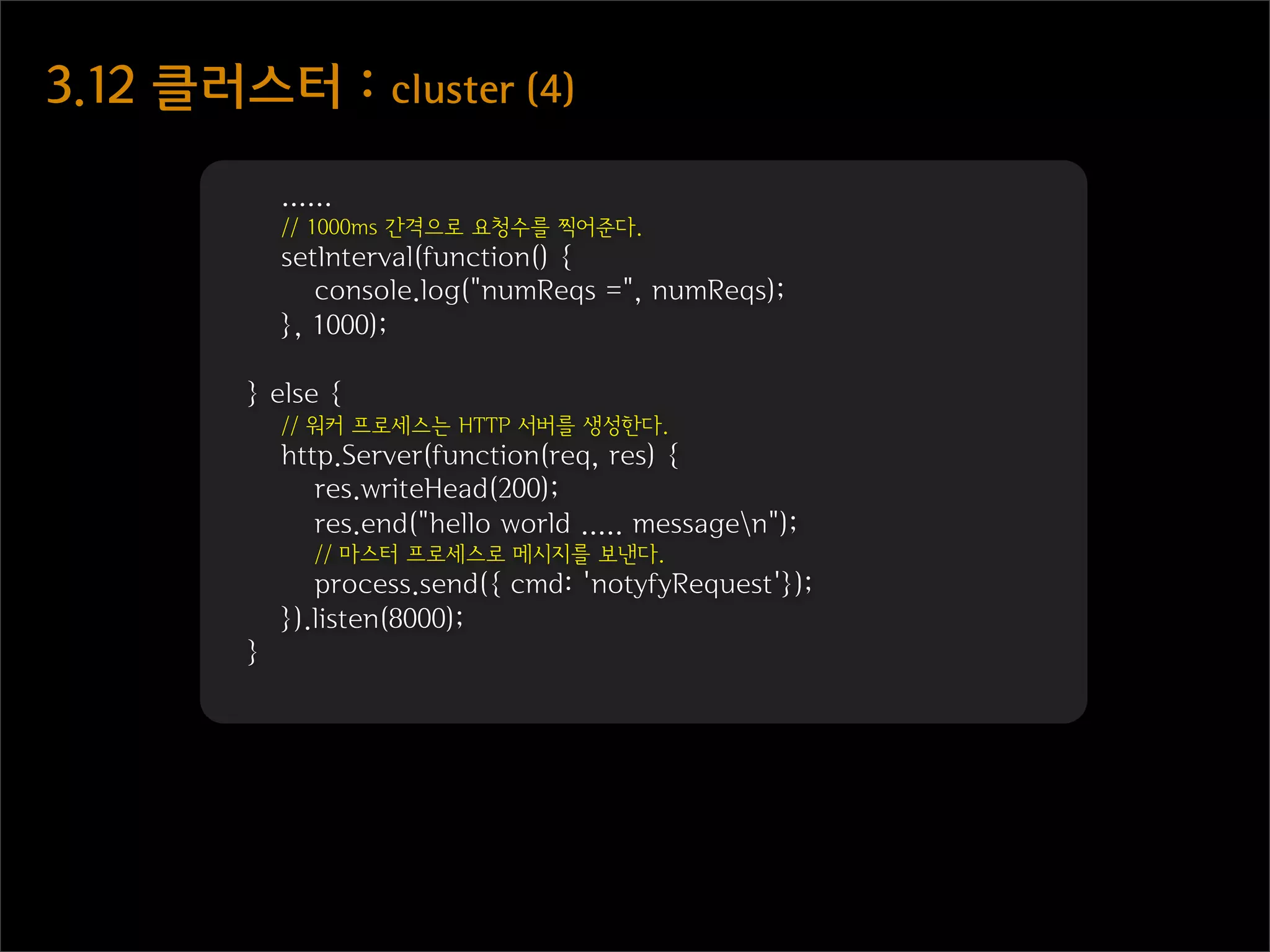 3.12  클러스터  :  cluster  (4)

              ......
              // 1000ms 간격으로 요청수를 찍어준다.
              setInterval(function() {
                 console.log("numReqs =", numReqs);
              }, 1000);

          } else {
              // 워커 프로세스는 HTTP 서버를 생성한다.
              http.Server(function(req, res) {
                 res.writeHead(200);
                 res.end("hello world ..... messagen");
                 // 마스터 프로세스로 메시지를 보낸다.
                 process.send({ cmd: 'notyfyRequest'});
              }).listen(8000);
          }
 