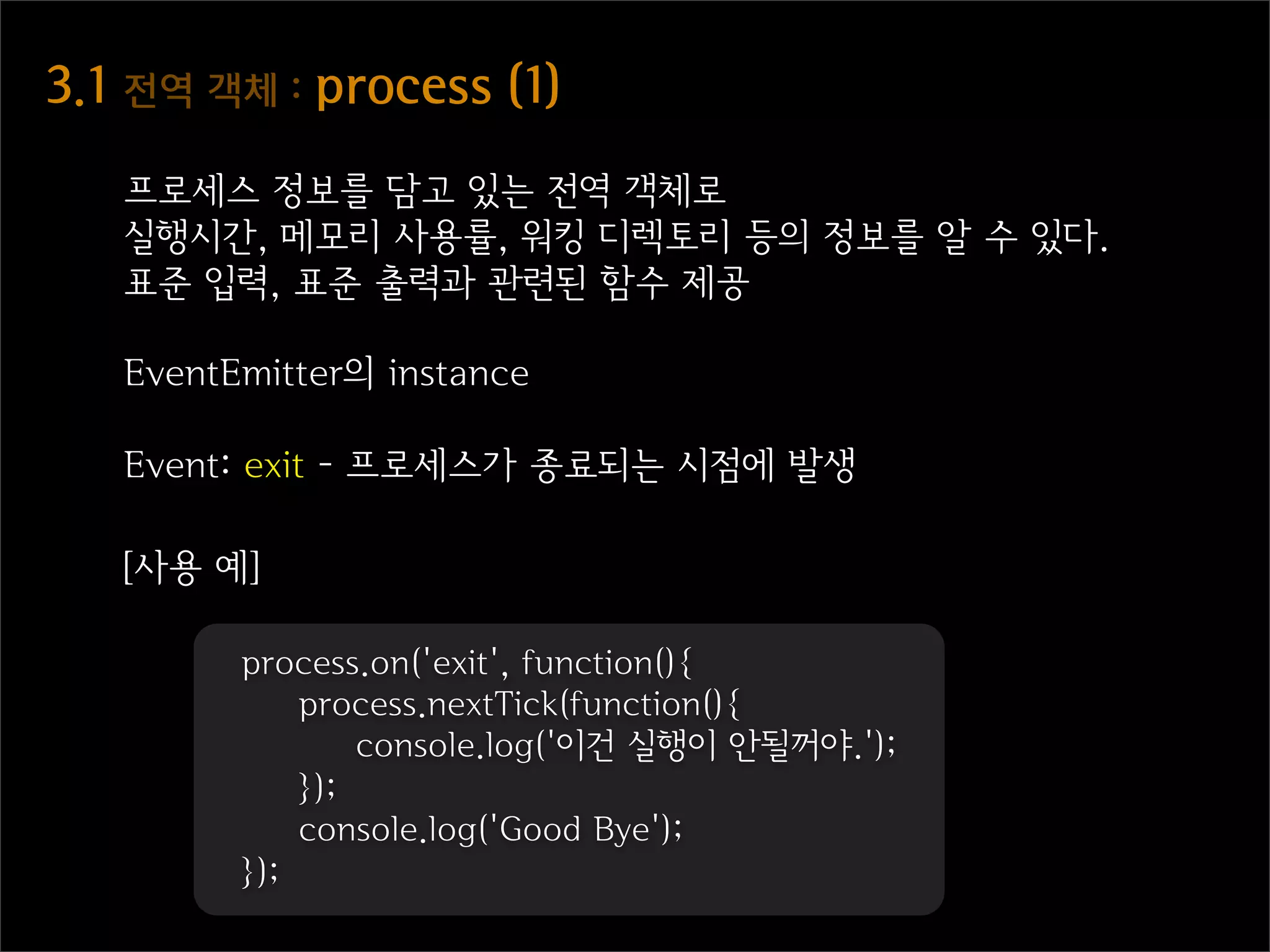 3.1  전역  객체  :  process  (1)
    프로세스 정보를 담고 있는 전역 객체로
    실행시간, 메모리 사용률, 워킹 디렉토리 등의 정보를 알 수 있다.
    표준 입력, 표준 출력과 관련된 함수 제공

    EventEmitter의 instance

    Event: exit - 프로세스가 종료되는 시점에 발생

    [사용 예]

          process.on('exit', function(){
              process.nextTick(function(){
                  console.log('이건 실행이 안될꺼야.');
              });
              console.log('Good Bye');
          });
 