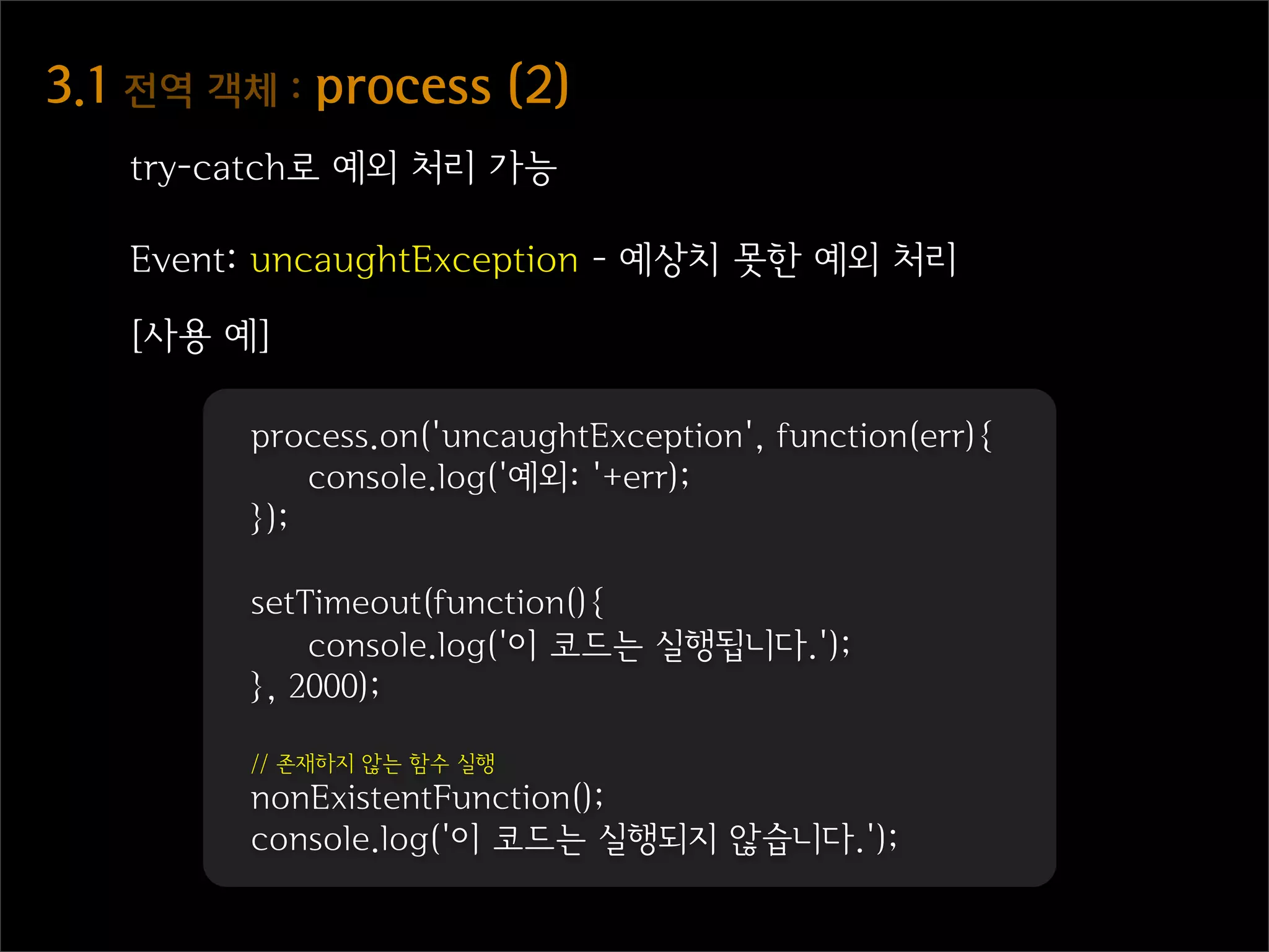 3.1  전역  객체  :  process  (2)
    try-catch로 예외 처리 가능

    Event: uncaughtException - 예상치 못한 예외 처리

    [사용 예]

          process.on('uncaughtException', function(err){
              console.log('예외: '+err);
          });

          setTimeout(function(){
              console.log('이 코드는 실행됩니다.');
          }, 2000);

          // 존재하지 않는 함수 실행
          nonExistentFunction();
          console.log('이 코드는 실행되지 않습니다.');
 