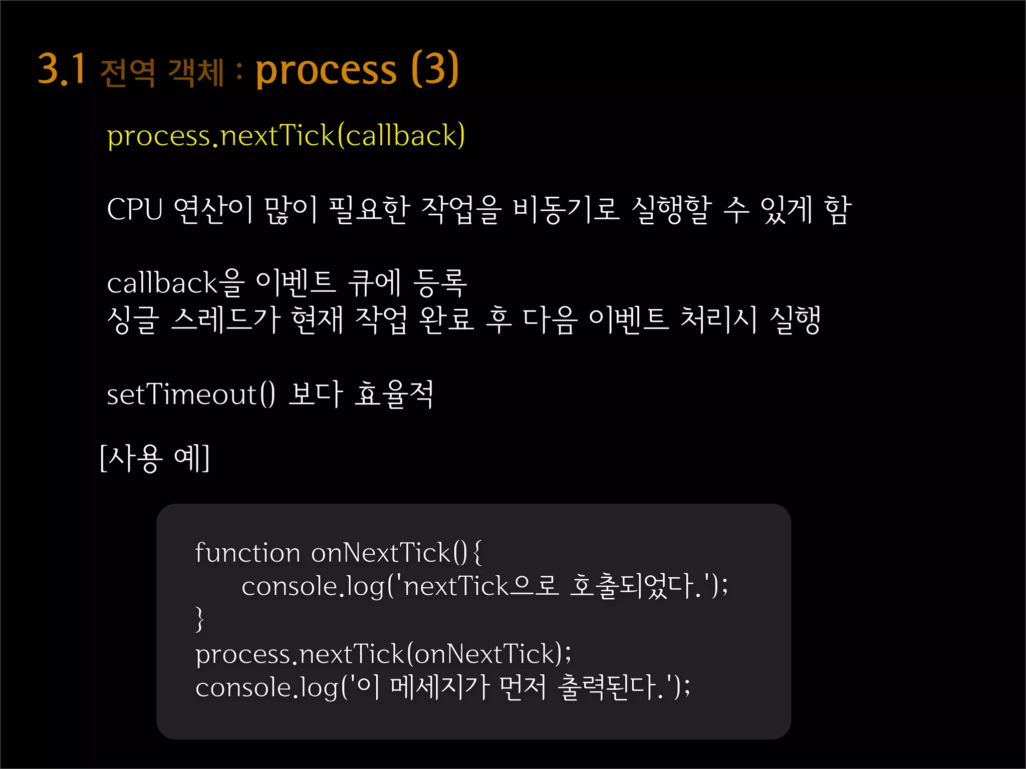 3.1  전역  객체  :  process  (3)
    process.nextTick(callback)

    CPU 연산이 많이 필요한 작업을 비동기로 실행할 수 있게 함

    callback을 이벤트 큐에 등록
    싱글 스레드가 현재 작업 완료 후 다음 이벤트 처리시 실행

    setTimeout() 보다 효율적

   [사용 예]


          function onNextTick(){
             console.log('nextTick으로 호출되었다.');
          }
          process.nextTick(onNextTick);
          console.log('이 메세지가 먼저 출력된다.');
 