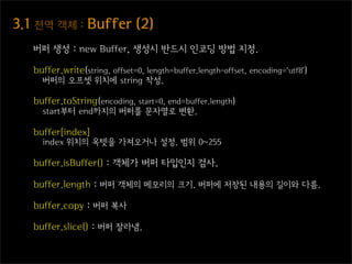 3.1  전역  객체  :  Buffer  (2)
   버퍼 생성 : new Buffer, 생성시 반드시 인코딩 방법 지정.

   buffer.write(string, offset=0, length=buffer.length-offset, encoding=‘utf8’)
     버퍼의 오프셋 위치에 string 작성.

   buffer.toString(encoding, start=0, end=buffer.length)
     start부터 end까지의 버퍼를 문자열로 변환.

   buffer[index]
     index 위치의 옥텟을 가져오거나 설정. 범위 0~255

   buffer.isBuffer() : 객체가 버퍼 타입인지 검사.

   buffer.length : 버퍼 객체의 메모리의 크기. 버퍼에 저장된 내용의 길이와 다름.

   buffer.copy : 버퍼 복사

   buffer.slice() : 버퍼 잘라냄.
 