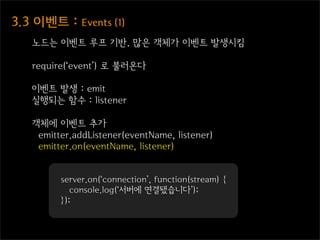 3.3  이벤트  :  Events  (1)
    노드는 이벤트 루프 기반. 많은 객체가 이벤트 발생시킴

    require(‘event’) 로 불러온다

    이벤트 발생 : emit
    실행되는 함수 : listener

    객체에 이벤트 추가
     emitter.addListener(eventName, listener)
     emitter.on(eventName, listener)


          server.on(‘connection’, function(stream) {
             console.log(‘서버에 연결됐습니다’);
          });
 