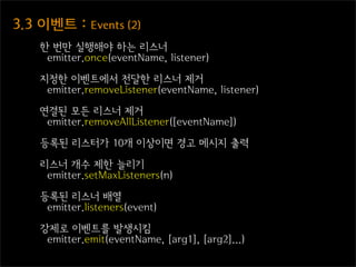 3.3  이벤트  :  Events  (2)
     한 번만 실행해야 하는 리스너
      emitter.once(eventName, listener)

     지정한 이벤트에서 전달한 리스너 제거
      emitter.removeListener(eventName, listener)

     연결된 모든 리스너 제거
      emitter.removeAllListener([eventName])

     등록된 리스터가 10개 이상이면 경고 메시지 출력

     리스너 개수 제한 늘리기
      emitter.setMaxListeners(n)

     등록된 리스너 배열
      emitter.listeners(event)

     강제로 이벤트를 발생시킴
      emitter.emit(eventName, [arg1], [arg2]...)
 