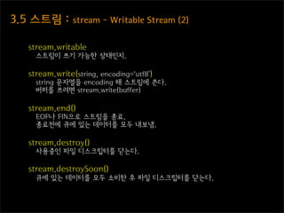 3.5  스트림  :  stream  -  Writable  Stream  (2)

    stream.writable
      스트림이 쓰기 가능한 상태인지.

    stream.write(string, encoding=‘utf8’)
      string 문자열을 encoding 해 스트림에 쓴다.
      버퍼를 쓰려면 stream.write(buffer)

    stream.end()
      EOF나 FIN으로 스트림을 종료.
      종료전에 큐에 있는 데이터를 모두 내보냄.

    stream.destroy()
      사용중인 파일 디스크립터를 닫는다.

    stream.destroySoon()
      큐에 있는 데이터를 모두 소비한 후 파일 디스크립터를 닫는다.
 
