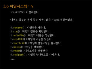 3.6  파일시스템  :  fs
    require(‘fs’) 로 불러온다.

    대부분 함수는 동기 함수 제공. 접미사 Sync가 붙어있음.

    fs.rename() : 파일명을 바꾼다.
    fs.stat() : 파일의 정보를 확인한다.
    fs.writeFile() : 파일의 내용을 작성한다.
    fs.readFile() : 파일의 내용을 읽는다.
    fs.watchFile() : 파일의 변경사항을 감시한다.
    fs.unlink() : 파일을 삭제한다.
    fs.rmdir() : 디렉토리를 삭제한다.
    fs.realpath() : 파일의 절대경로를 가져온다.
    ......
 