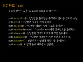 3.7  경로  :  path
    경로에 관련된 모듈. require(‘path’) 로 불러온다.


    path.normalize() : 전달받은 문자열을 수정해서 올바른 경로로 수정.
    path.join() : 전달받은 경로를 이어 붙인다.
    path.resolve() : 전달받은 경로의 절대 경로를 돌려준다.
    path.relative(from,to) : from에서 to까지의 상대경로를 출력한다.
    path.dirname() : 전달받은 경로의 디렉토리 명을 돌려준다.
    path.basename() : 전달받은 경로의 마지막 부분을 돌려준다.
    path.extname() : 전달받은 파일병의 확장자를 돌려준다.
    path.exists() : 파일의 존재 여부를 확인한다.
 