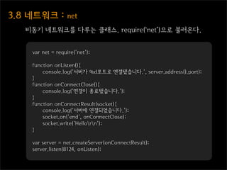 3.8  네트워크  :  net
    비동기 네트워크를 다루는 클래스. require(‘net’)으로 불러온다.


     var net = require('net');

     function onListen(){
         console.log('서버가 %d포트로 연결됐습니다.', server.address().port);
     }
     function onConnectClose(){
         console.log('연결이 종료됐습니다.');
     }
     function onConnectResult(socket){
         console.log('서버에 연결되었습니다.');
         socket.on('end', onConnectClose);
         socket.write('Hellorn');
     }

     var server = net.createServer(onConnectResult);
     server.listen(8124, onListen);
 