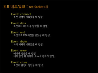 3.8  네트워크  :  net.Socket  (2)
    Event: connect
      소켓 연결이 이뤄졌을 때 발생.

    Event: data
      소켓에서 데이터를 받았을 때 발생.

    Event: end
      소켓으로 FIN 패킷을 받았을 때 발생.

    Event: drain
      쓰기 버퍼가 비워졌을 때 발생.

    Event: error
      에러가 생겼을 때 발생.
      에러 발생 뒤 이어서 close 이벤트가 발생.

    Event: close
      소켓이 완전히 닫혔을 때 발생.
 