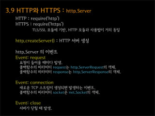3.9  HTTP와  HTTPS  :  http.Server
   HTTP : require(‘http’)
   HTTPS : require(‘https’)
           TLS/SSL 모듈에 기반, HTTP 모듈과 사용법이 거의 동일

   http.createServer() : HTTP 서버 생성

   http.Server 의 이벤트
   Event: request
     요청이 들어올 때마다 발생.
     콜백함수의 파라미터 request는 http.ServerRequest의 객체.
     콜백함수의 파라미터 response는 http.ServerResponse의 객체.

   Event: connection
     새로운 TCP 스트림이 생성되면 발생하는 이벤트.
     콜백함수의 파라미터 socket은 net.Socket의 객체.

   Event: close
     서버가 닫힐 때 발생.
 