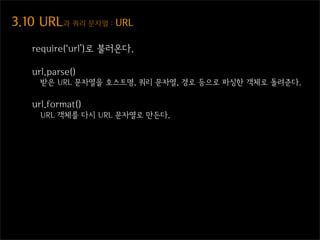 3.10  URL과  쿼리  문자열  :  URL

    require(‘url’)로 불러온다.

    url.parse()
      받은 URL 문자열을 호스트명, 쿼리 문자열, 경로 등으로 파싱한 객체로 돌려준다.

    url.format()
      URL 객체를 다시 URL 문자열로 만든다.
 