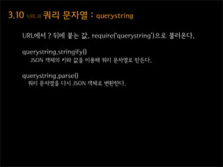3.10  URL과  쿼리  문자열  :  querystring

   URL에서 ? 뒤에 붙는 값. require(‘querystring’)으로 불러온다.

   querystring.stringify()
      JSON 객체의 키와 값을 이용해 쿼리 문자열로 만든다.

   querystring.parse()
     쿼리 문자열을 다시 JSON 객체로 변환한다.
 