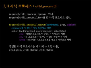 3.11  자식  프로세스  :  child_process  (1)

    require(‘child_process’).spawn() 이나
    require(‘child_process’).fork() 로 자식 프로세스 생성.

    require(‘child_process’).spawn(command, args, option)
     command를 사용하는 자식 프로세스 생성.
     option {cwd:undefined, env:process.env, setsid:false}
             cwd - 생성된 프로세스가 실행되는 디렉토리 지정
             env - 새 프로세스가 접근할 수 있는 환경 변수 지정
             setsid - true이면 서브프로세스를 새로운 세션으로 생성


    생성된 자식 프로세스는 세 가지 스트림 사용.
    child.stdin, child.stdout, child.stderr
 