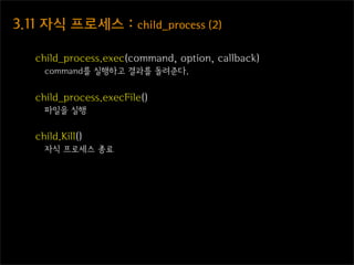 3.11  자식  프로세스  :  child_process  (2)

    child_process.exec(command, option, callback)
      command를 실행하고 결과를 돌려준다.


    child_process.execFile()
      파일을 실행


    child.Kill()
      자식 프로세스 종료
 
