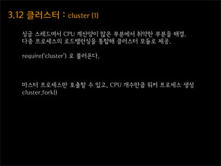 3.12  클러스터  :  cluster  (1)

    싱글 스레드여서 CPU 계산양이 많은 부분에서 취약한 부분을 해결.
    다중 프로세스의 로드밸런싱을 통합해 클러스터 모듈로 제공.

    require(‘cluster’) 로 불러온다.



    마스터 프로세스만 호출할 수 있고, CPU 개수만큼 워커 프로세스 생성
    cluster.fork()
 