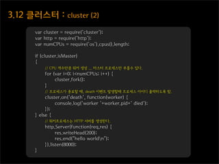 3.12  클러스터  :  cluster  (2)
        var cluster = require('cluster');
        var http = require('http');
        var numCPUs = require('os').cpus().length;

        if (cluster.isMaster)
        {
            // CPU 개수만큼 워커 생성 ... 마스터 프로세스만 부를수 있다.
            for (var i=0; i<numCPUs; i++) {
                 cluster.fork();
            }
            // 프로세스가 종료할 때, death 이벤트 발생할때 프로세스 아이디 출력하도록 함.
             cluster.on('death', function(worker) {
                  console.log('worker '+worker.pid+' died');
             });
        } else {
            // 워커프로세스는 HTTP 서버를 생성한다.
            http.Server(function(req,res) {
                  res.writeHead(200);
                  res.end("hello worldn");
            }).listen(8000);
        }
 