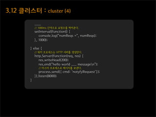 3.12  클러스터  :  cluster  (4)

              ......
              // 1000ms 간격으로 요청수를 찍어준다.
              setInterval(function() {
                 console.log("numReqs =", numReqs);
              }, 1000);

          } else {
              // 워커 프로세스는 HTTP 서버를 생성한다.
              http.Server(function(req, res) {
                 res.writeHead(200);
                 res.end("hello world ..... messagen");
                 // 마스터 프로세스로 메시지를 보낸다.
                 process.send({ cmd: 'notyfyRequest'});
              }).listen(8000);
          }
 