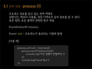 3.1  전역  객체  :  process  (1)
    프로세스 정보를 담고 있는 전역 객체로
    실행시간, 메모리 사용률, 워킹 디렉토리 등의 정보를 알 수 있다.
    표준 입력, 표준 출력과 관련된 함수 제공

    EventEmitter의 instance

    Event: exit - 프로세스가 종료되는 시점에 발생

    [사용 예]

          process.on('exit', function(){
              process.nextTick(function(){
                  console.log('이건 실행이 안될꺼야.');
              });
              console.log('Good Bye');
          });
 