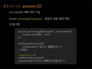 3.1  전역  객체  :  process  (2)
    try-catch로 예외 처리 가능

    Event: uncaughtException - 예상치 못한 예외 처리

    [사용 예]

          process.on('uncaughtException', function(err){
              console.log('예외: '+err);
          });

          setTimeout(function(){
              console.log('이 코드는 실행됩니다.');
          }, 2000);

          // 존재하지 않는 함수 실행
          nonExistentFunction();
          console.log('이 코드는 실행되지 않습니다.');
 