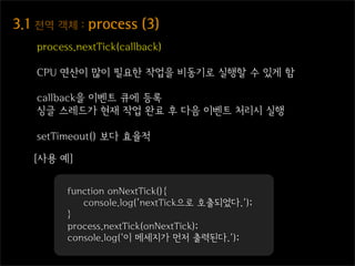 3.1  전역  객체  :  process  (3)
    process.nextTick(callback)

    CPU 연산이 많이 필요한 작업을 비동기로 실행할 수 있게 함

    callback을 이벤트 큐에 등록
    싱글 스레드가 현재 작업 완료 후 다음 이벤트 처리시 실행

    setTimeout() 보다 효율적

   [사용 예]


          function onNextTick(){
             console.log('nextTick으로 호출되었다.');
          }
          process.nextTick(onNextTick);
          console.log('이 메세지가 먼저 출력된다.');
 