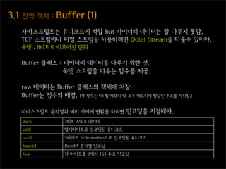 3.1  전역  객체  :  Buffer  (1)
    자바스크립트는 유니코드에 적합 but 바이너리 데이터는 잘 다루지 못함.
    TCP 스트림이나 파일 스트림을 사용하려면 Octet Stream을 다룰수 있어야.
    옥텟 : 8비트로 이루어진 단위

    Buffer 클래스 : 바이너리 데이터를 다루기 위한 것.
                옥텟 스트림을 다루는 함수를 제공.

    raw 데이터는 Buffer 클래스의 객체에 저장.
    Buffer는 정수의 배열. (각 정수는 V8 힙 메모리 밖 로우 메모리에 할당된 주소를 가리킴.)

    자바스크립트 문자열과 버퍼 사이에 변환을 하려면         인코딩을 지정해야.
    ascii        7비트 ASCII 데이터
    utf8         멀티바이트로 인코딩된 유니코드
    ucs2         2바이트 little endian으로 인코딩된 유니코드
    base64       Base64 문자열 인코딩
    hex          각 바이트를 2개의 16진수로 인코딩
 