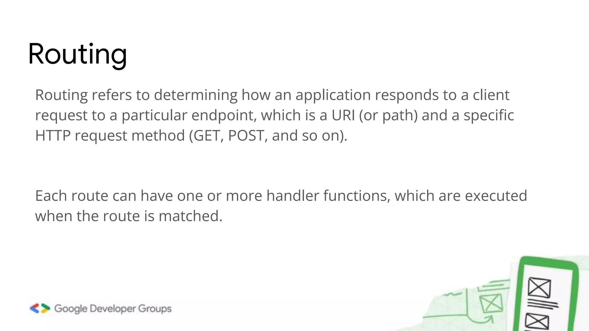Routing refers to determining how an application responds to a client
request to a particular endpoint, which is a URI (or path) and a specific
HTTP request method (GET, POST, and so on).
Each route can have one or more handler functions, which are executed
when the route is matched.
Routing
 