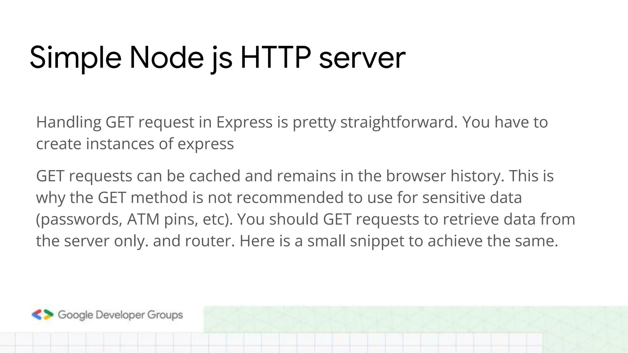 Simple Node js HTTP server
Handling GET request in Express is pretty straightforward. You have to
create instances of express
GET requests can be cached and remains in the browser history. This is
why the GET method is not recommended to use for sensitive data
(passwords, ATM pins, etc). You should GET requests to retrieve data from
the server only. and router. Here is a small snippet to achieve the same.
 