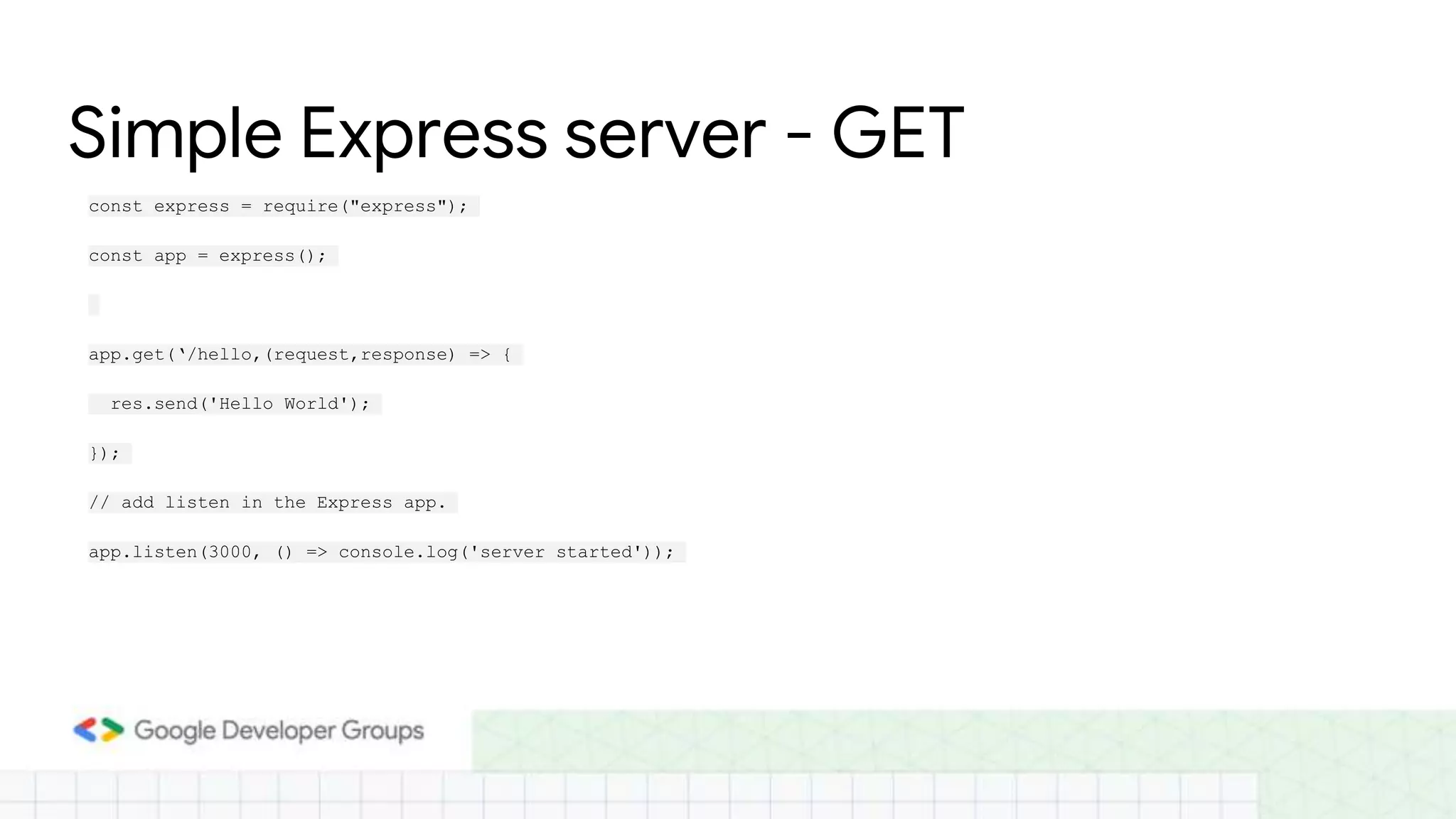Simple Express server - GET
const express = require("express");
const app = express();
app.get(‘/hello,(request,response) => {
res.send('Hello World');
});
// add listen in the Express app.
app.listen(3000, () => console.log('server started'));
 
