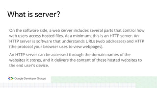On the software side, a web server includes several parts that control how
web users access hosted files. At a minimum, this is an HTTP server. An
HTTP server is software that understands URLs (web addresses) and HTTP
(the protocol your browser uses to view webpages).
An HTTP server can be accessed through the domain names of the
websites it stores, and it delivers the content of these hosted websites to
the end user's device.
What is server?
 