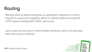 Routing refers to determining how an application responds to a client
request to a particular endpoint, which is a URI (or path) and a specific
HTTP request method (GET, POST, and so on).
Each route can have one or more handler functions, which are executed
when the route is matched.
Routing
 