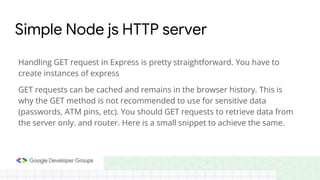 Simple Node js HTTP server
Handling GET request in Express is pretty straightforward. You have to
create instances of express
GET requests can be cached and remains in the browser history. This is
why the GET method is not recommended to use for sensitive data
(passwords, ATM pins, etc). You should GET requests to retrieve data from
the server only. and router. Here is a small snippet to achieve the same.
 