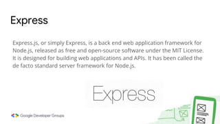 Express.js, or simply Express, is a back end web application framework for
Node.js, released as free and open-source software under the MIT License.
It is designed for building web applications and APIs. It has been called the
de facto standard server framework for Node.js.
Express
 