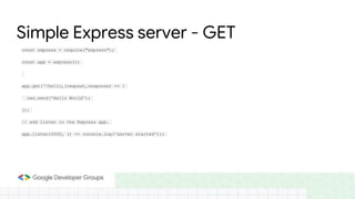 Simple Express server - GET
const express = require("express");
const app = express();
app.get(‘/hello,(request,response) => {
res.send('Hello World');
});
// add listen in the Express app.
app.listen(3000, () => console.log('server started'));
 