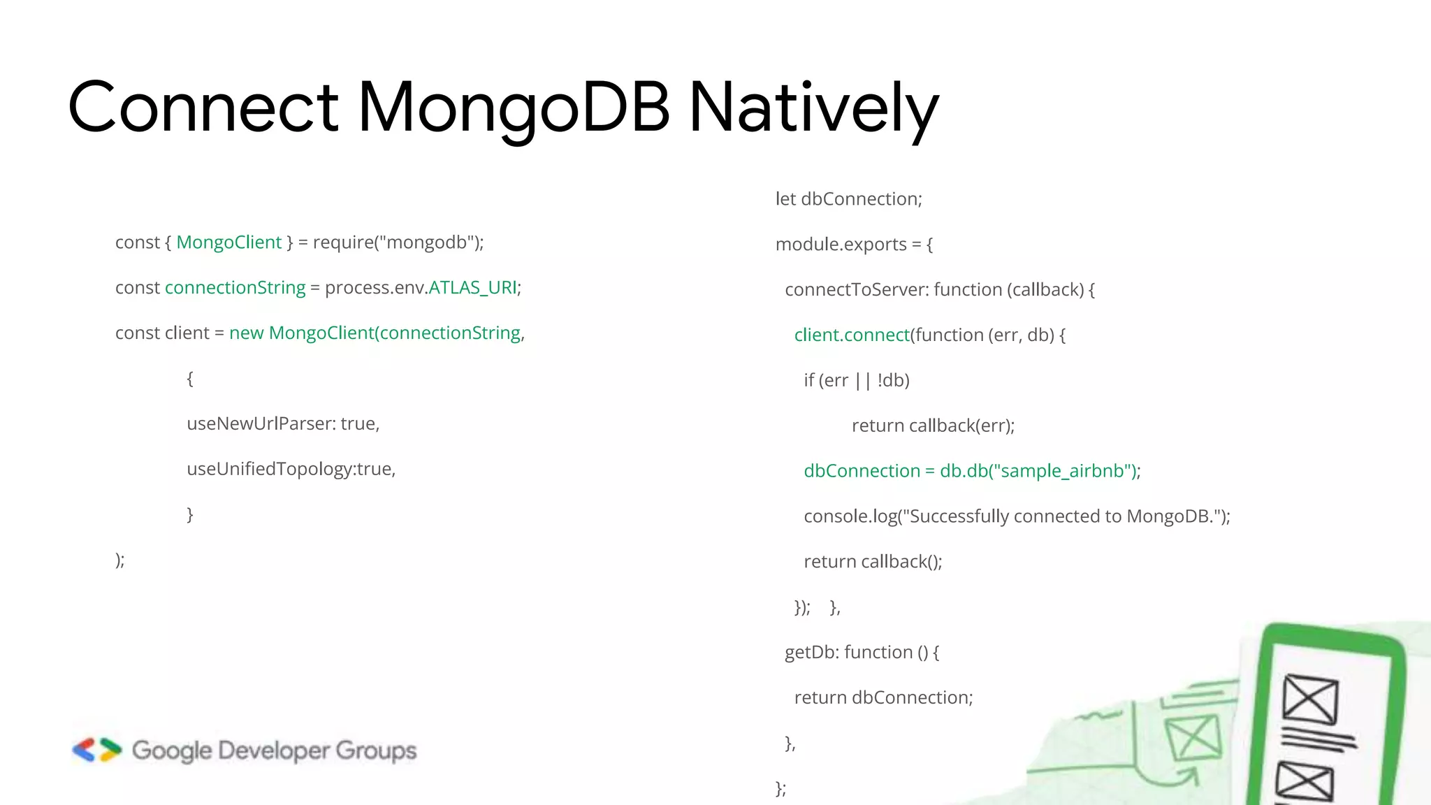 const { MongoClient } = require("mongodb"); const connectionString = process.env.ATLAS_URI; const client = new MongoClient(connectionString, { useNewUrlParser: true, useUnifiedTopology:true, } ); Connect MongoDB Natively let dbConnection; module.exports = { connectToServer: function (callback) { client.connect(function (err, db) { if (err || !db) return callback(err); dbConnection = db.db("sample_airbnb"); console.log("Successfully connected to MongoDB."); return callback(); }); }, getDb: function () { return dbConnection; }, }; 