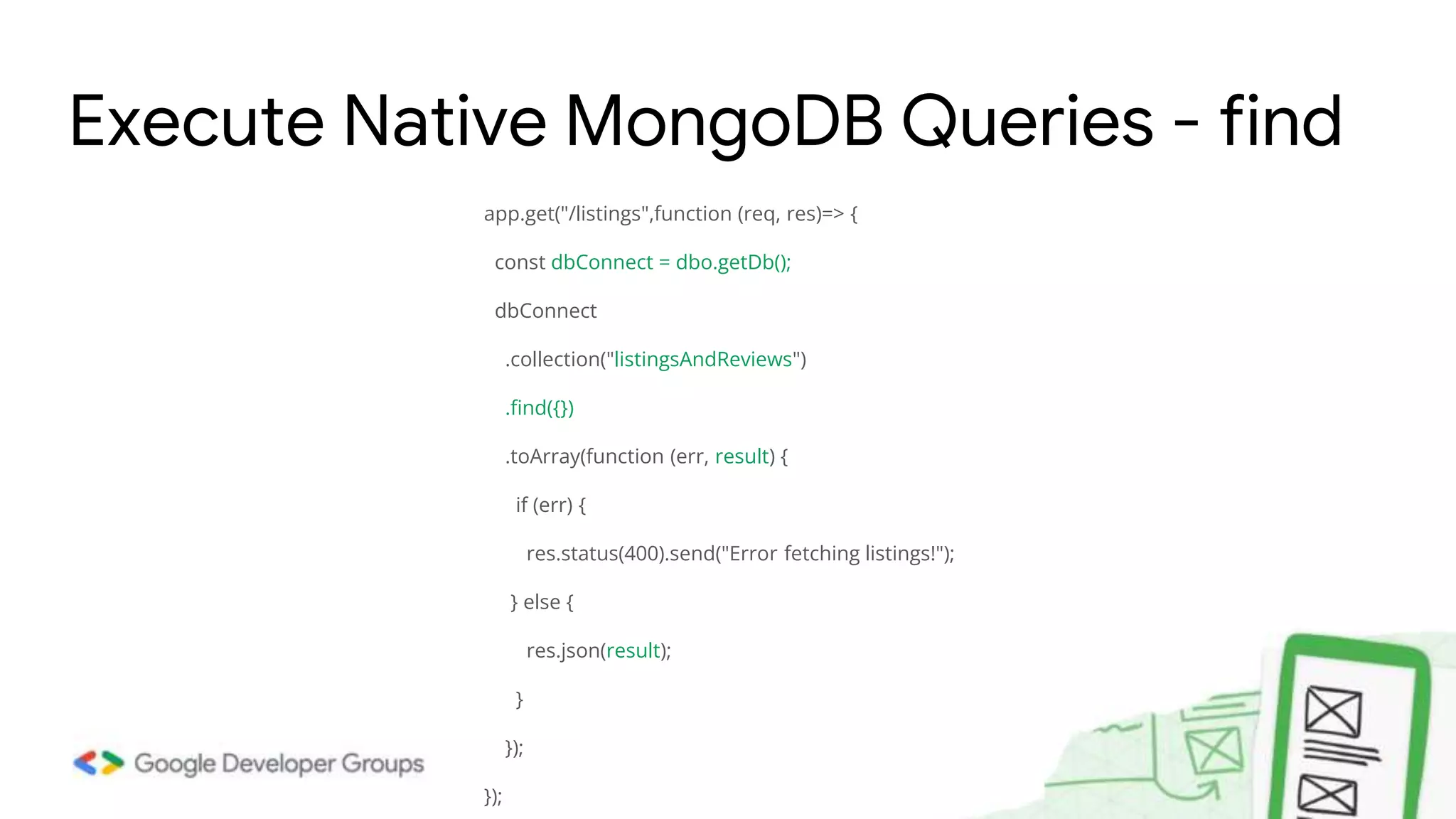 app.get("/listings",function (req, res)=> { const dbConnect = dbo.getDb(); dbConnect .collection("listingsAndReviews") .find({}) .toArray(function (err, result) { if (err) { res.status(400).send("Error fetching listings!"); } else { res.json(result); } }); }); Execute Native MongoDB Queries - find 