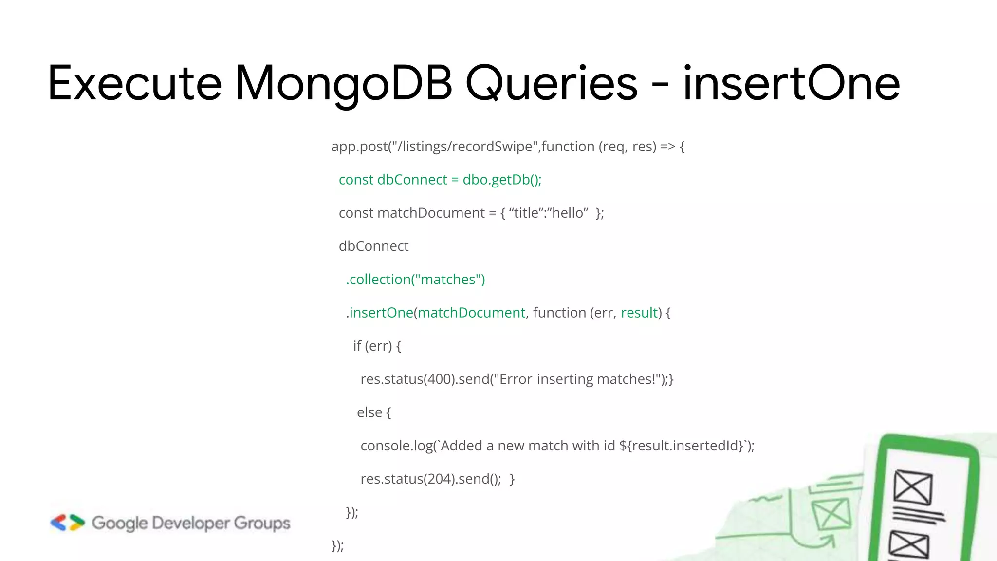 app.post("/listings/recordSwipe",function (req, res) => { const dbConnect = dbo.getDb(); const matchDocument = { “title”:”hello” }; dbConnect .collection("matches") .insertOne(matchDocument, function (err, result) { if (err) { res.status(400).send("Error inserting matches!");} else { console.log(`Added a new match with id ${result.insertedId}`); res.status(204).send(); } }); }); Execute MongoDB Queries - insertOne 