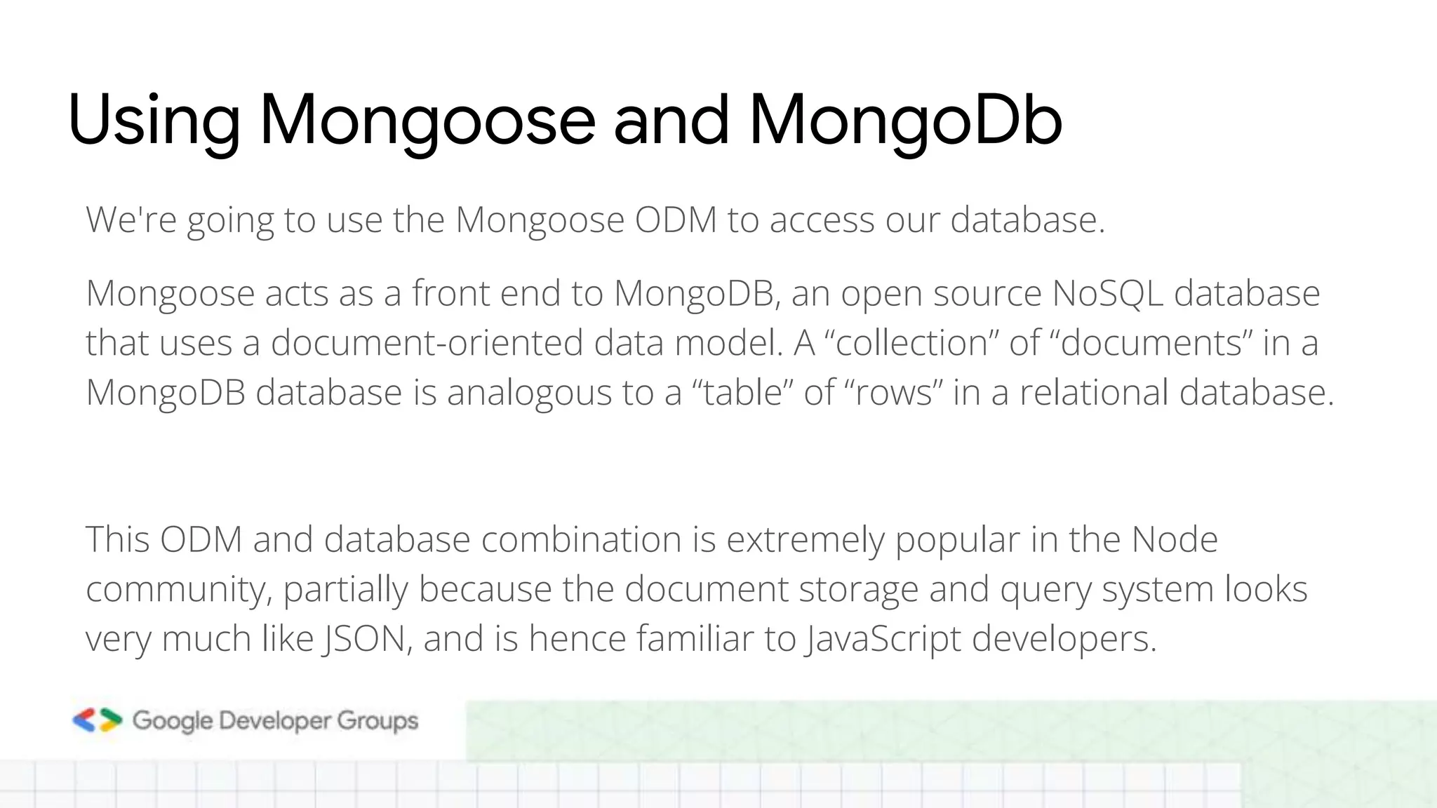 We're going to use the Mongoose ODM to access our database. Mongoose acts as a front end to MongoDB, an open source NoSQL database that uses a document-oriented data model. A “collection” of “documents” in a MongoDB database is analogous to a “table” of “rows” in a relational database. This ODM and database combination is extremely popular in the Node community, partially because the document storage and query system looks very much like JSON, and is hence familiar to JavaScript developers. Using Mongoose and MongoDb 