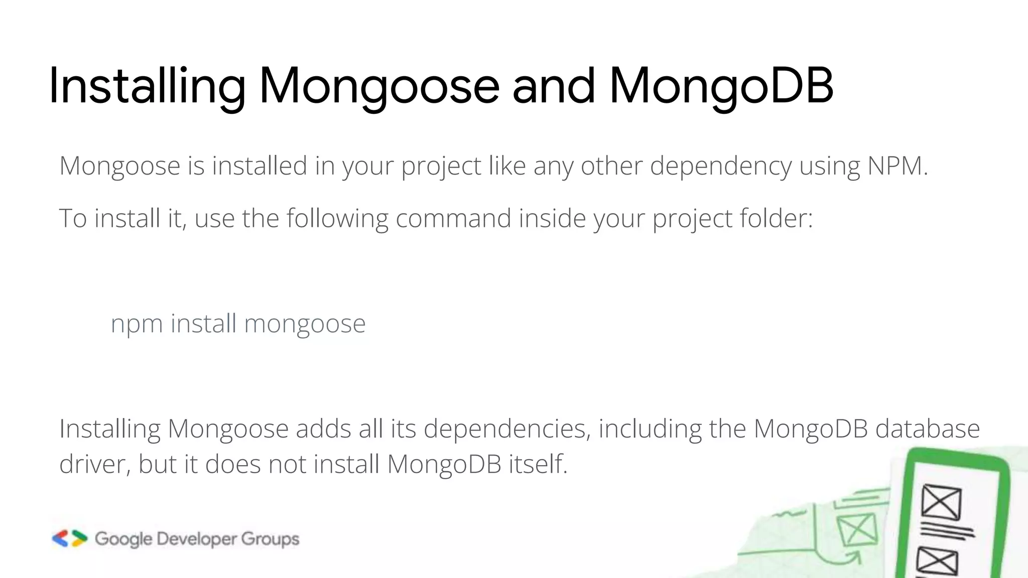 Mongoose is installed in your project like any other dependency using NPM. To install it, use the following command inside your project folder: npm install mongoose Installing Mongoose adds all its dependencies, including the MongoDB database driver, but it does not install MongoDB itself. Installing Mongoose and MongoDB 