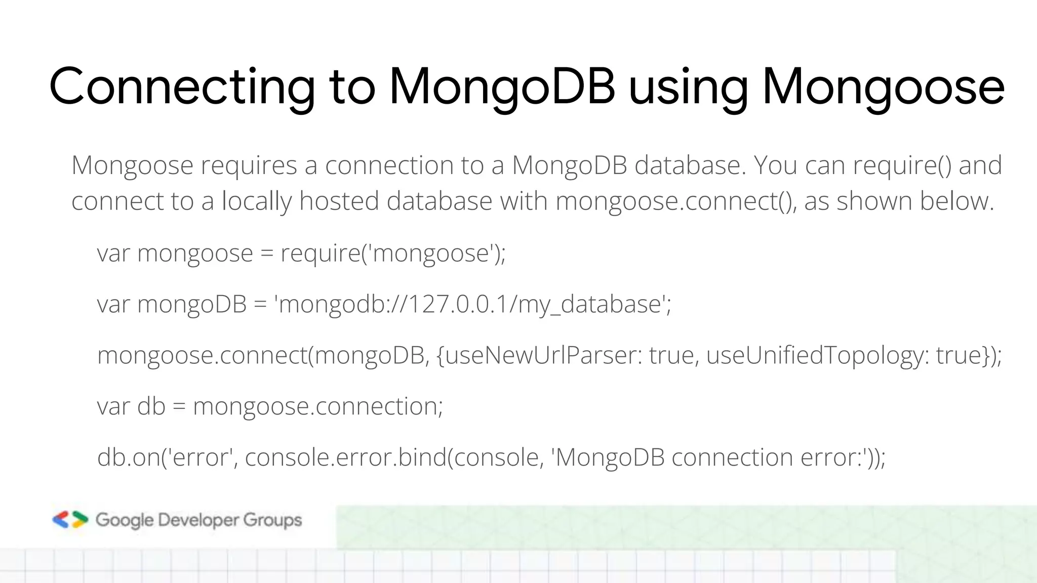 Connecting to MongoDB using Mongoose Mongoose requires a connection to a MongoDB database. You can require() and connect to a locally hosted database with mongoose.connect(), as shown below. var mongoose = require('mongoose'); var mongoDB = 'mongodb://127.0.0.1/my_database'; mongoose.connect(mongoDB, {useNewUrlParser: true, useUnifiedTopology: true}); var db = mongoose.connection; db.on('error', console.error.bind(console, 'MongoDB connection error:')); 