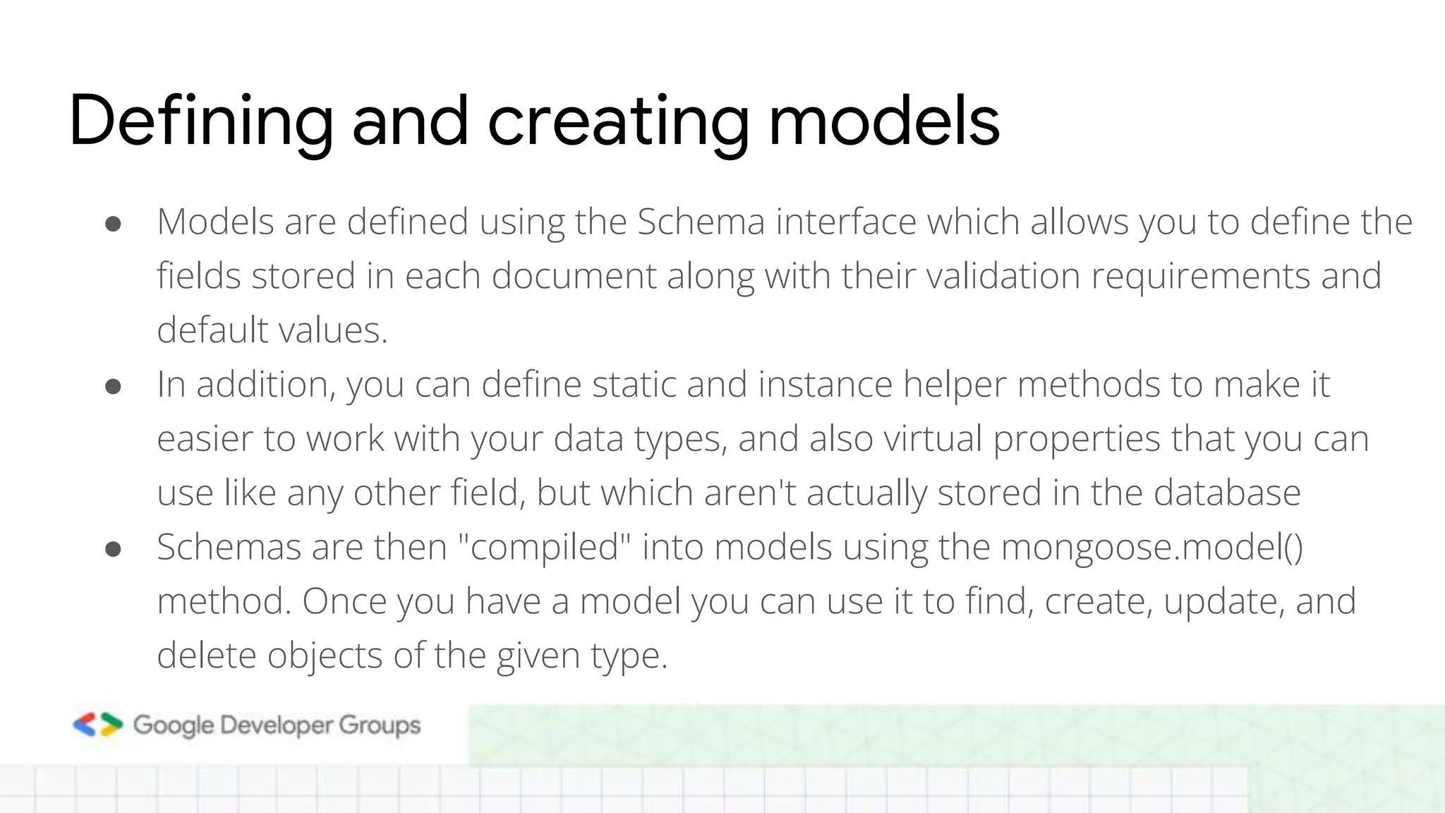 Defining and creating models ● Models are defined using the Schema interface which allows you to define the fields stored in each document along with their validation requirements and default values. ● In addition, you can define static and instance helper methods to make it easier to work with your data types, and also virtual properties that you can use like any other field, but which aren't actually stored in the database ● Schemas are then "compiled" into models using the mongoose.model() method. Once you have a model you can use it to find, create, update, and delete objects of the given type. 