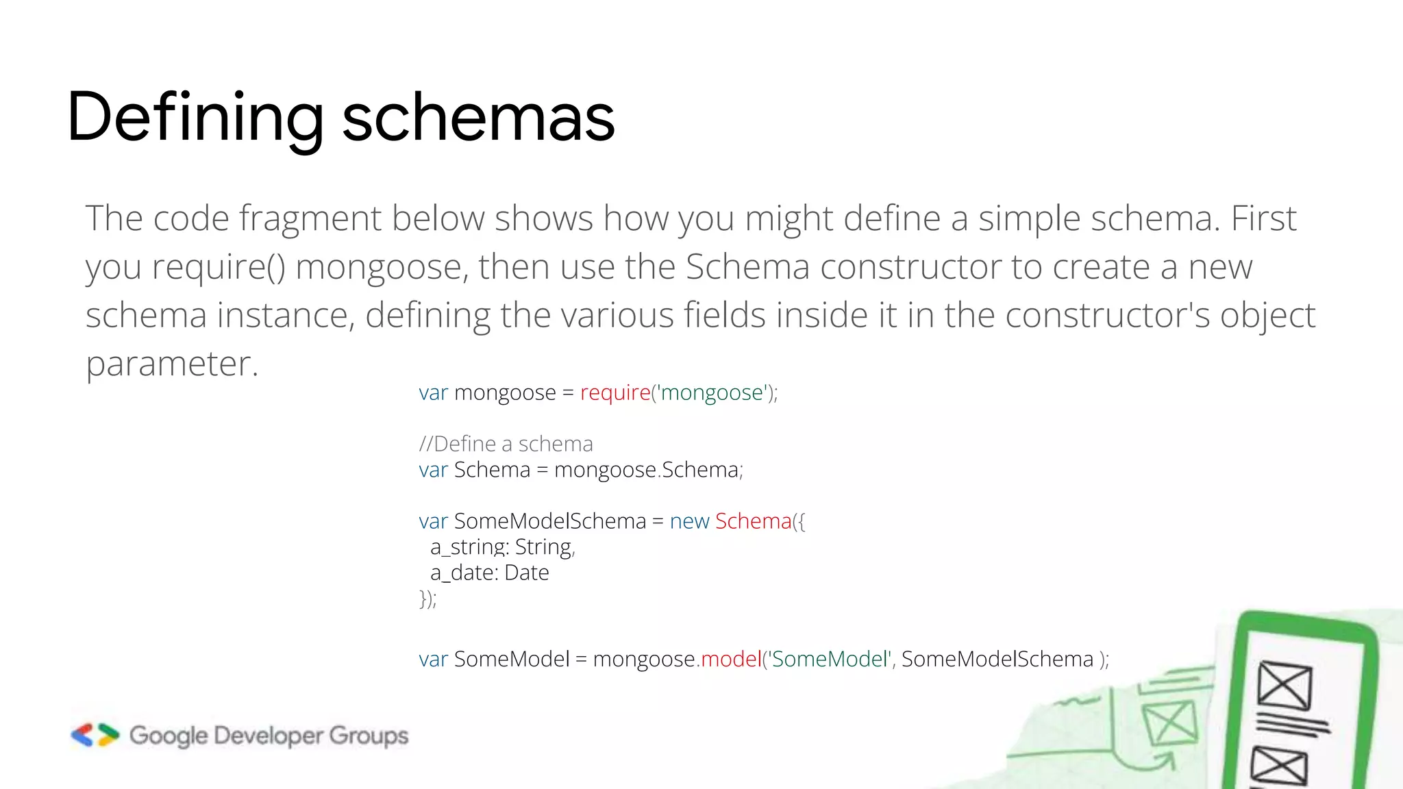The code fragment below shows how you might define a simple schema. First you require() mongoose, then use the Schema constructor to create a new schema instance, defining the various fields inside it in the constructor's object parameter. Defining schemas var mongoose = require('mongoose'); //Define a schema var Schema = mongoose.Schema; var SomeModelSchema = new Schema({ a_string: String, a_date: Date }); var SomeModel = mongoose.model('SomeModel', SomeModelSchema ); 