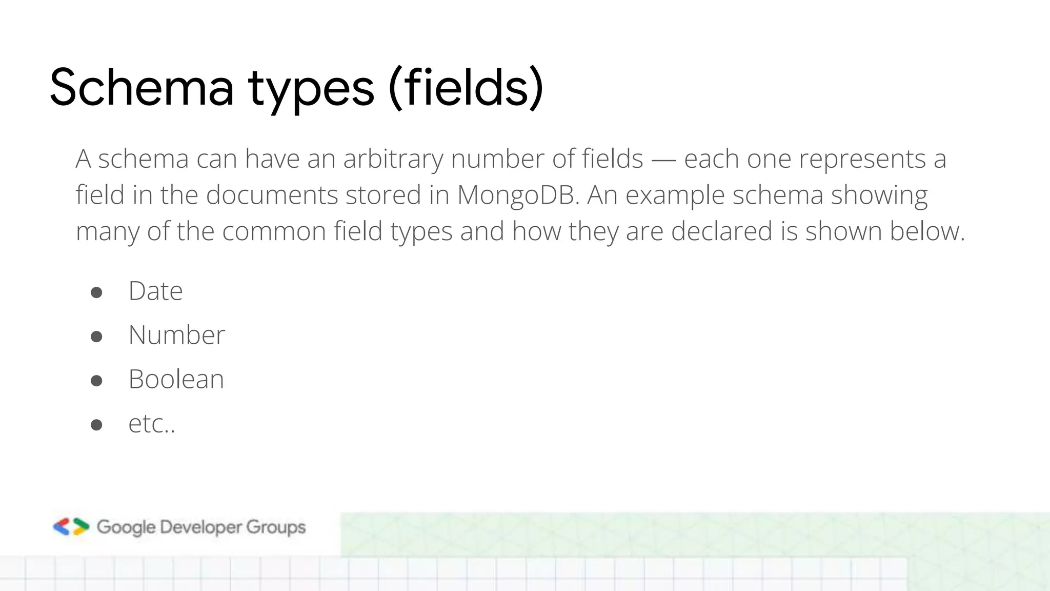 Schema types (fields) A schema can have an arbitrary number of fields — each one represents a field in the documents stored in MongoDB. An example schema showing many of the common field types and how they are declared is shown below. ● Date ● Number ● Boolean ● etc.. 