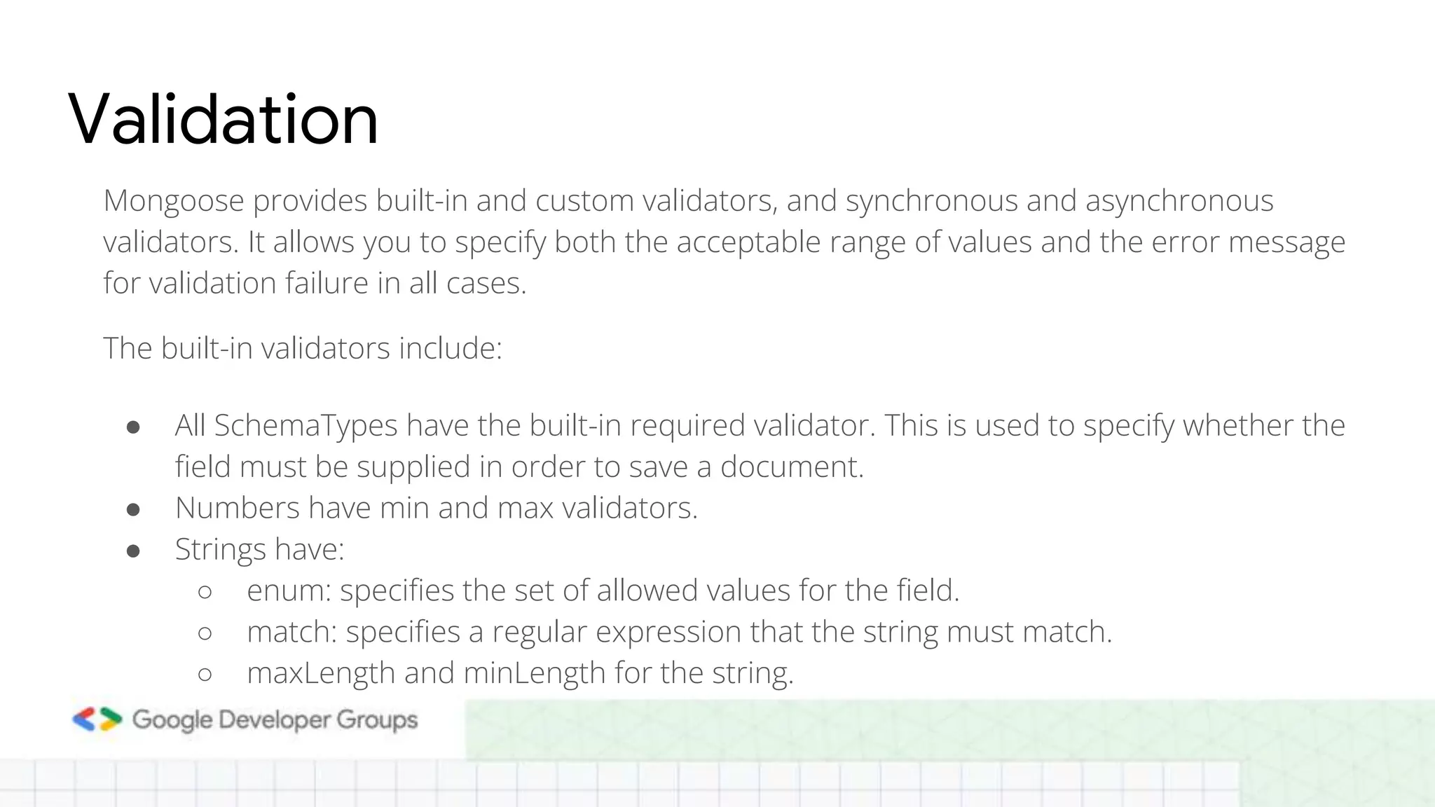 Validation Mongoose provides built-in and custom validators, and synchronous and asynchronous validators. It allows you to specify both the acceptable range of values and the error message for validation failure in all cases. The built-in validators include: ● All SchemaTypes have the built-in required validator. This is used to specify whether the field must be supplied in order to save a document. ● Numbers have min and max validators. ● Strings have: ○ enum: specifies the set of allowed values for the field. ○ match: specifies a regular expression that the string must match. ○ maxLength and minLength for the string. 