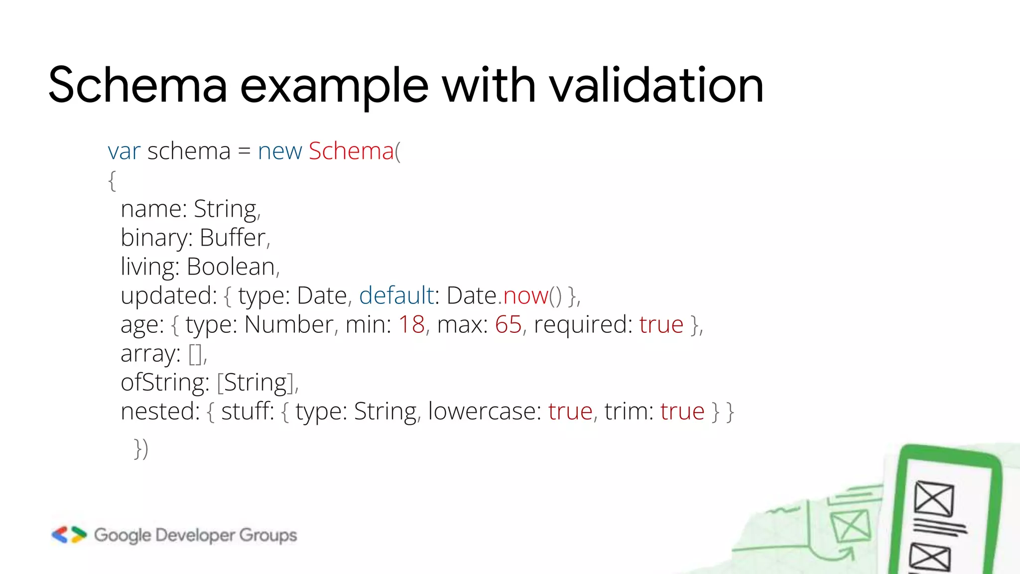 Schema example with validation var schema = new Schema( { name: String, binary: Buffer, living: Boolean, updated: { type: Date, default: Date.now() }, age: { type: Number, min: 18, max: 65, required: true }, array: [], ofString: [String], nested: { stuff: { type: String, lowercase: true, trim: true } } }) 